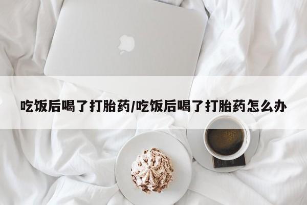 网上怎么购买打胎药联系方式吃饭后喝了打胎药/吃饭后喝了打胎药怎么办