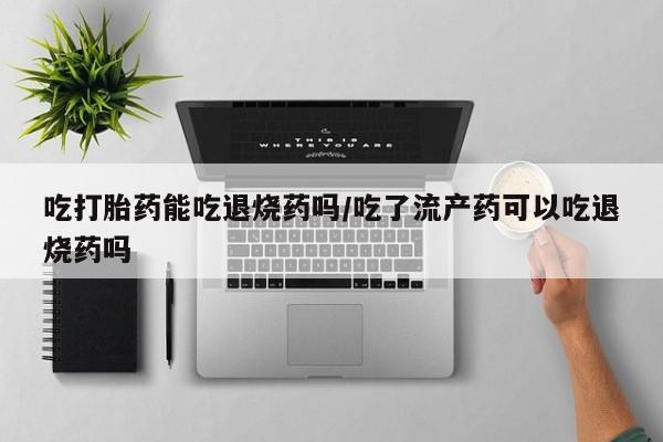 网上怎么购买打胎药联系方式吃打胎药能吃退烧药吗/吃了流产药可以吃退烧药吗