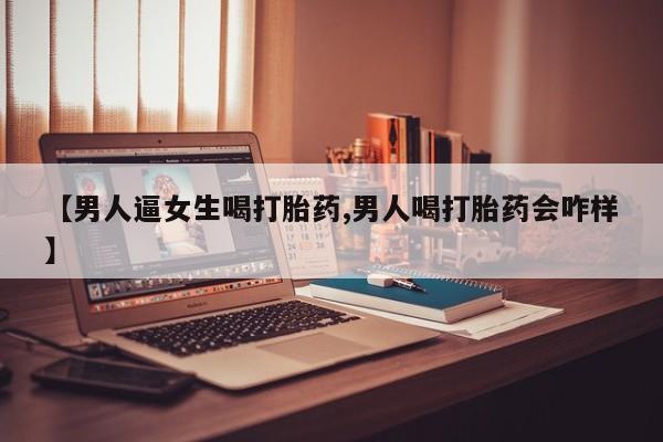 网上怎么购买打胎药联系方式【男人逼女生喝打胎药,男人喝打胎药会咋样】