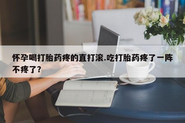 网上怎么购买打胎药联系方式怀孕喝打胎药疼的直打滚.吃打胎药疼了一阵不疼了？