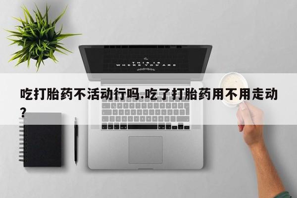 网上怎么购买打胎药联系方式吃打胎药不活动行吗.吃了打胎药用不用走动？