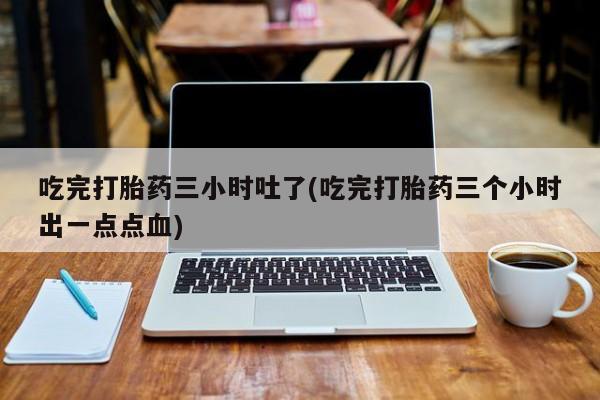 网上怎么购买打胎药联系方式吃完打胎药三小时吐了(吃完打胎药三个小时出一点点血)