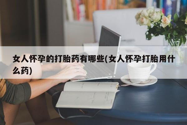网上怎么购买打胎药联系方式女人怀孕的打胎药有哪些(女人怀孕打胎用什么药)