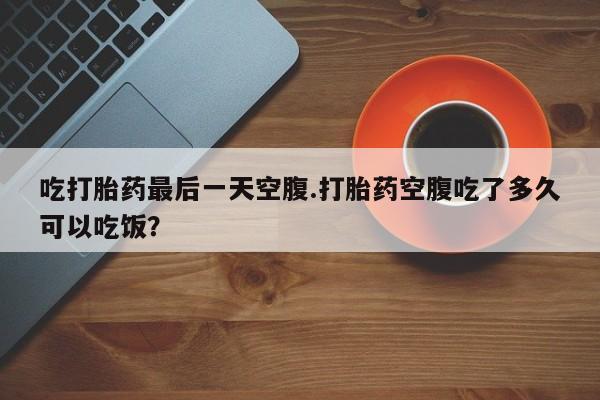 网上怎么购买打胎药联系方式吃打胎药最后一天空腹.打胎药空腹吃了多久可以吃饭？