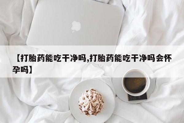网上怎么购买打胎药联系方式【打胎药能吃干净吗,打胎药能吃干净吗会怀孕吗】