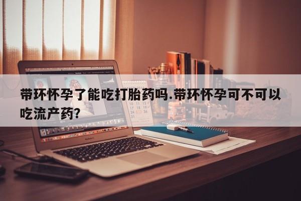 网上怎么购买打胎药联系方式带环怀孕了能吃打胎药吗.带环怀孕可不可以吃流产药？