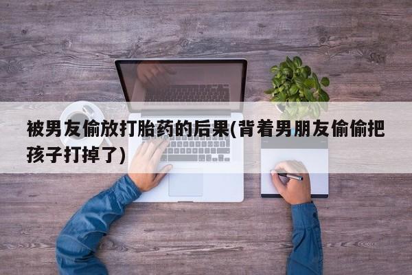 网上怎么购买打胎药联系方式被男友偷放打胎药的后果(背着男朋友偷偷把孩子打掉了)