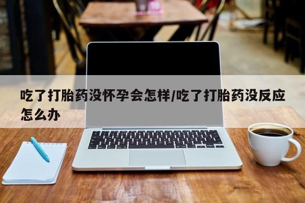 网上怎么购买打胎药联系方式吃了打胎药没怀孕会怎样/吃了打胎药没反应怎么办