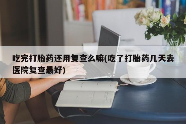 网上怎么购买打胎药联系方式吃完打胎药还用复查么嘛(吃了打胎药几天去医院复查最好)