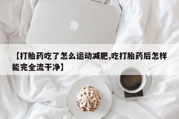 网上怎么购买打胎药联系方式【打胎药吃了怎么运动减肥,吃打胎药后怎样能完全流干净】