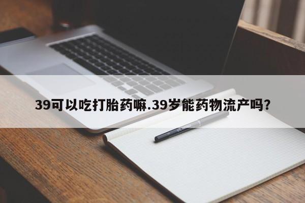 网上怎么购买打胎药联系方式39可以吃打胎药嘛.39岁能药物流产吗?