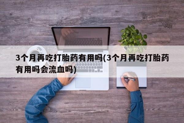 网上怎么购买打胎药联系方式3个月再吃打胎药有用吗(3个月再吃打胎药有用吗会流血吗)