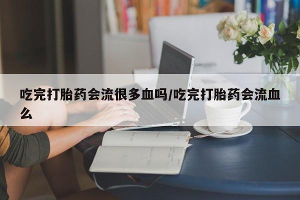 网上怎么购买打胎药联系方式吃完打胎药会流很多血吗/吃完打胎药会流血么