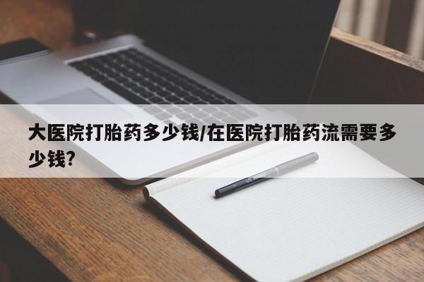 网上怎么购买打胎药联系方式大医院打胎药多少钱/在医院打胎药流需要多少钱?