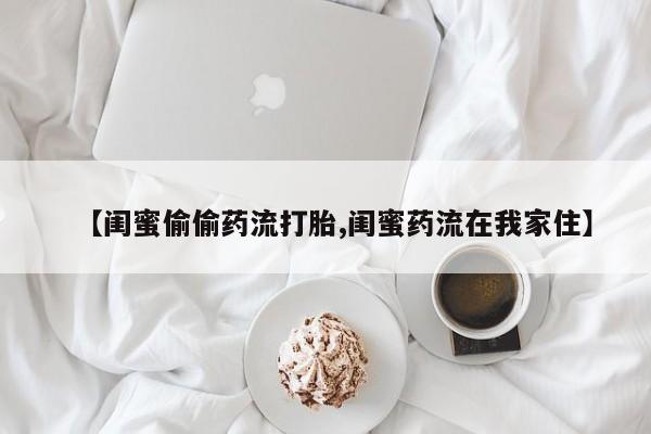 网上怎么购买打胎药联系方式【闺蜜偷偷药流打胎,闺蜜药流在我家住】
