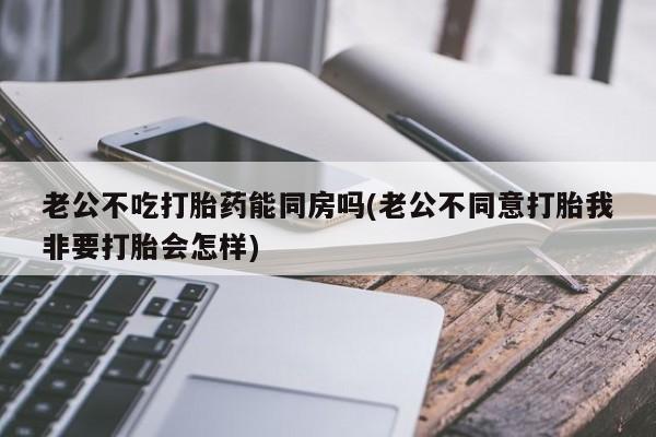 网上怎么购买打胎药联系方式老公不吃打胎药能同房吗(老公不同意打胎我非要打胎会怎样)