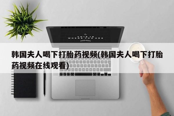 网上怎么购买打胎药联系方式韩国夫人喝下打胎药视频(韩国夫人喝下打胎药视频在线观看)